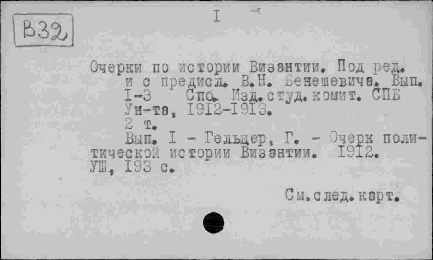 ﻿Ь32,
Очерки по истории Византии. Под ред.
и с предисл. В.Н. Бенешевичв. Ban.
1-3 Спи. Изд. студ. копит. СПБ
Ун-та, I9I2-I9I3.
2 т.
Ban. I - Гельцер, Г. - Очерк политической истории Византии. 1912. УШ, 193 с.
С а. с лед. карт.